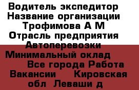 Водитель-экспедитор › Название организации ­ Трофимова А.М › Отрасль предприятия ­ Автоперевозки › Минимальный оклад ­ 65 000 - Все города Работа » Вакансии   . Кировская обл.,Леваши д.